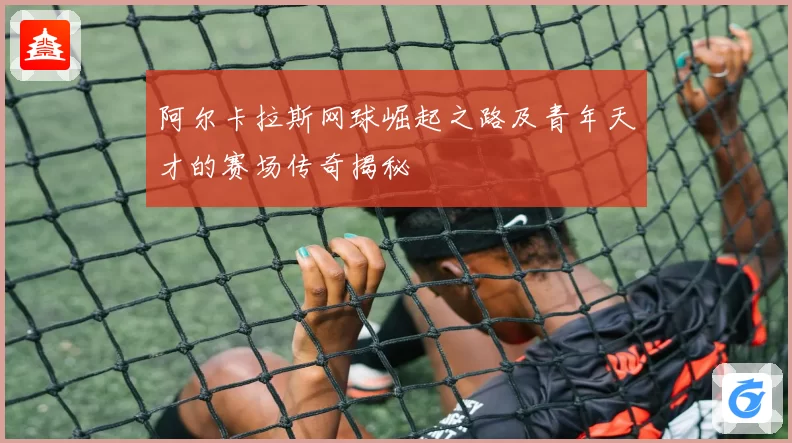 阿尔卡拉斯网球崛起之路及青年天才的赛场传奇揭秘