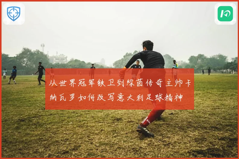 从世界冠军铁卫到绿茵传奇主帅卡纳瓦罗如何改写意大利足球精神