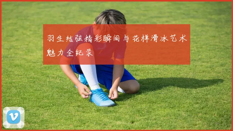羽生结弦精彩瞬间与花样滑冰艺术魅力全纪录
