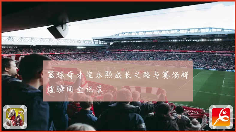 篮球奇才崔永熙成长之路与赛场辉煌瞬间全记录
