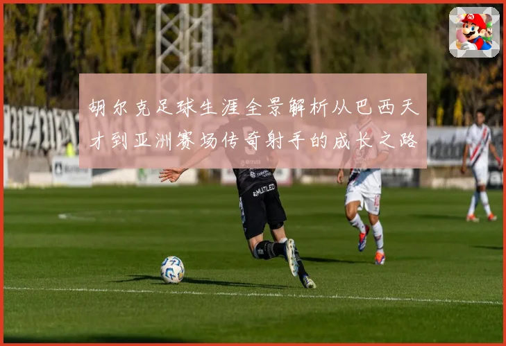 胡尔克足球生涯全景解析从巴西天才到亚洲赛场传奇射手的成长之路