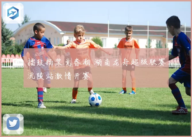 擂鼓扬桨竞春潮 湖南龙舟超级联赛沅陵站激情开赛