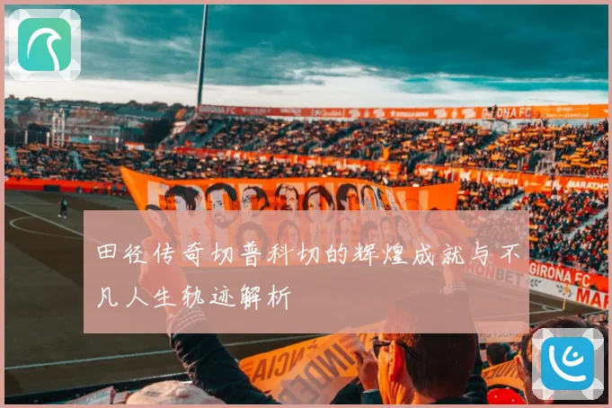 田径传奇切普科切的辉煌成就与不凡人生轨迹解析