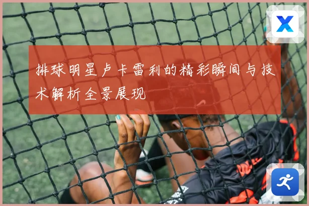 排球明星卢卡雷利的精彩瞬间与技术解析全景展现