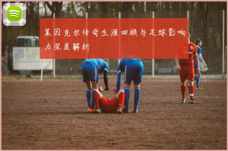 莱因克尔传奇生涯回顾与足球影响力深度解析