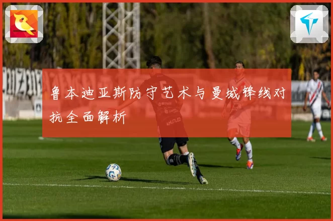 鲁本迪亚斯防守艺术与曼城锋线对抗全面解析