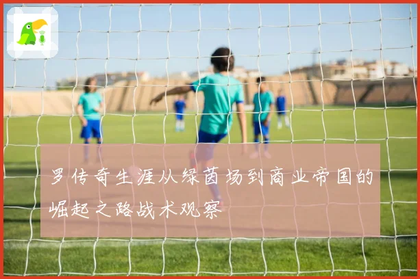 罗传奇生涯从绿茵场到商业帝国的崛起之路战术观察