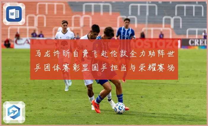马龙许昕自费飞赴伦敦全力助阵世乒团体赛彰显国乒担当与荣耀赛场解读