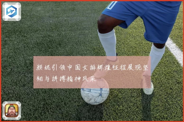 颜妮引领中国女排辉煌征程展现坚韧与拼搏精神风采
