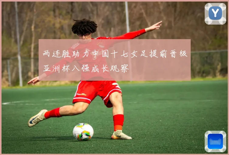 两连胜助力中国十七女足提前晋级亚洲杯八强成长观察