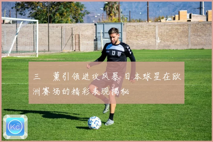 三笘薰引领进攻风暴 日本球星在欧洲赛场的精彩表现揭秘