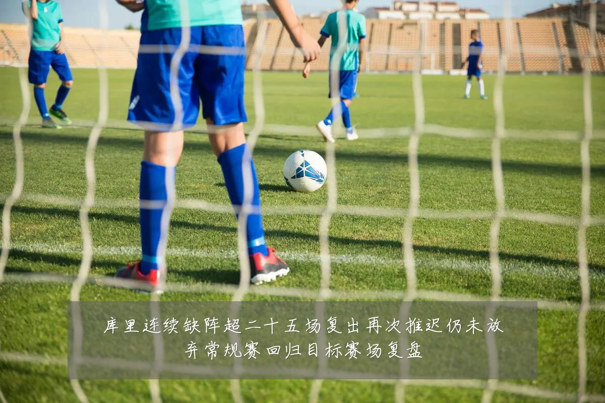 库里连续缺阵超二十五场复出再次推迟仍未放弃常规赛回归目标赛场复盘