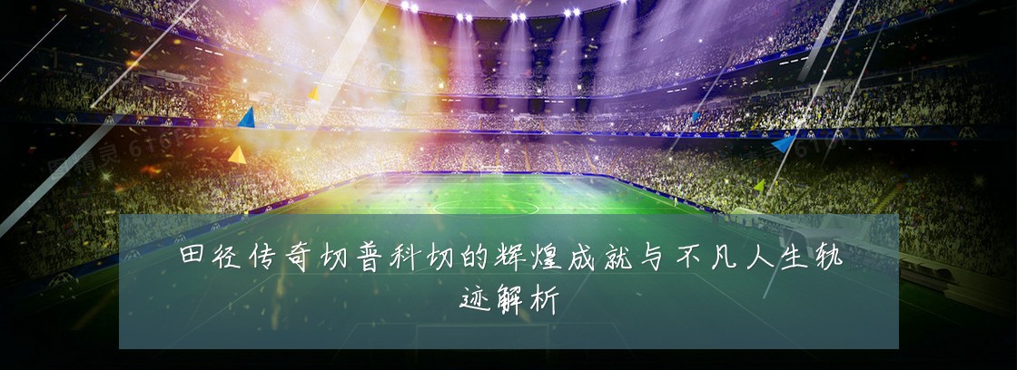 田径传奇切普科切的辉煌成就与不凡人生轨迹解析