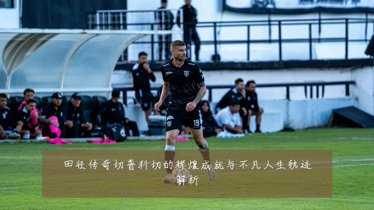 田径传奇切普科切的辉煌成就与不凡人生轨迹解析