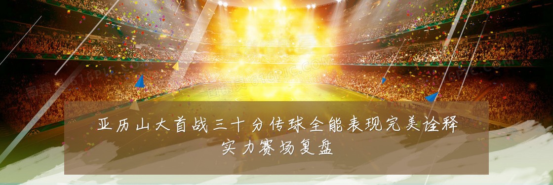 亚历山大首战三十分传球全能表现完美诠释实力赛场复盘