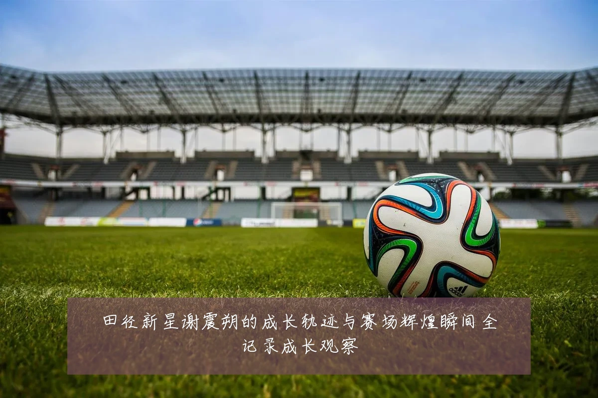 田径新星谢震朔的成长轨迹与赛场辉煌瞬间全记录成长观察