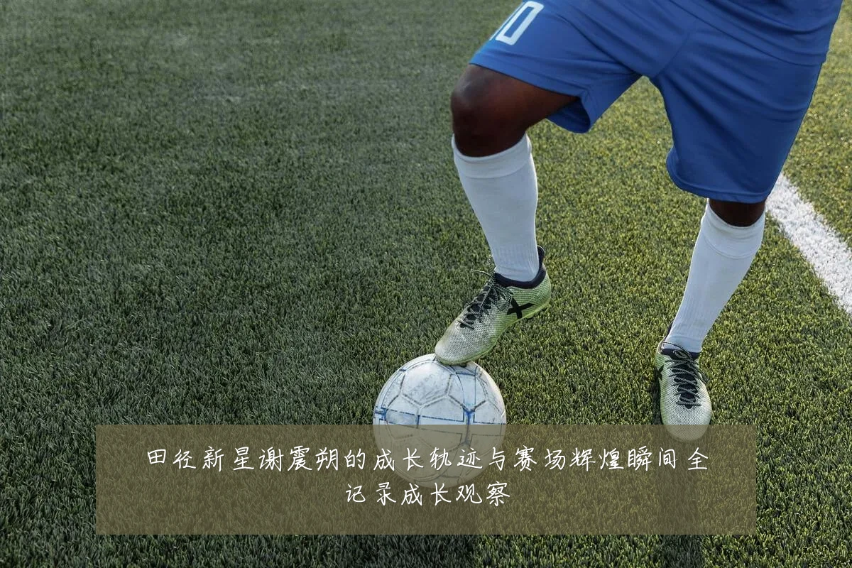 田径新星谢震朔的成长轨迹与赛场辉煌瞬间全记录成长观察