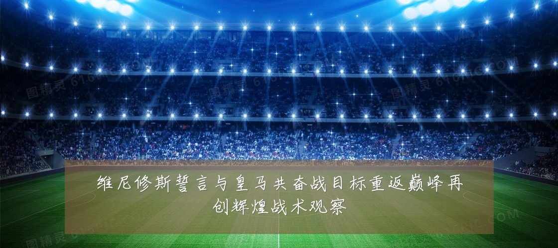 维尼修斯誓言与皇马共奋战目标重返巅峰再创辉煌战术观察