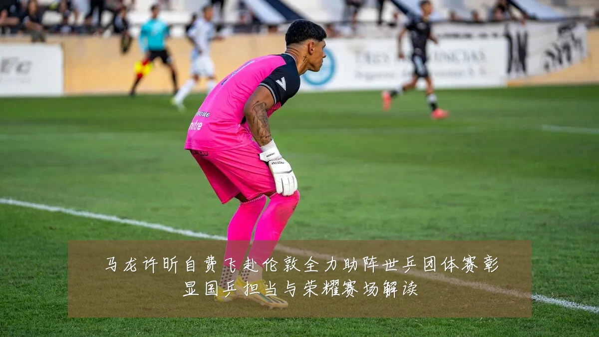 马龙许昕自费飞赴伦敦全力助阵世乒团体赛彰显国乒担当与荣耀赛场解读